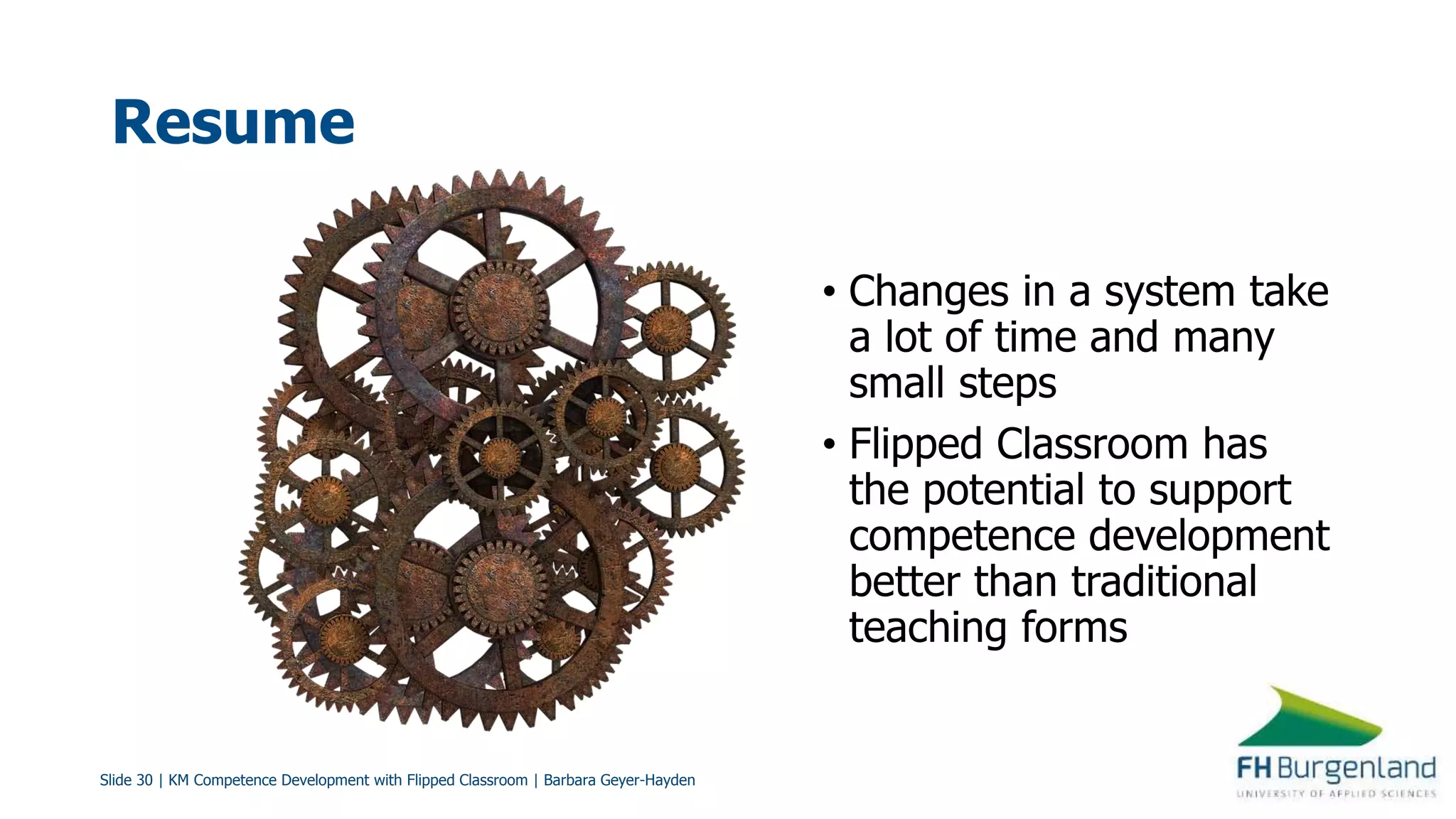 Slide 30 | KM Competence Development with Flipped Classroom | Barbara Geyer-Hayden
Resume
• Changes in a system take
a lot of time and many
small steps
• Flipped Classroom has
the potential to support
competence development
better than traditional
teaching forms
 