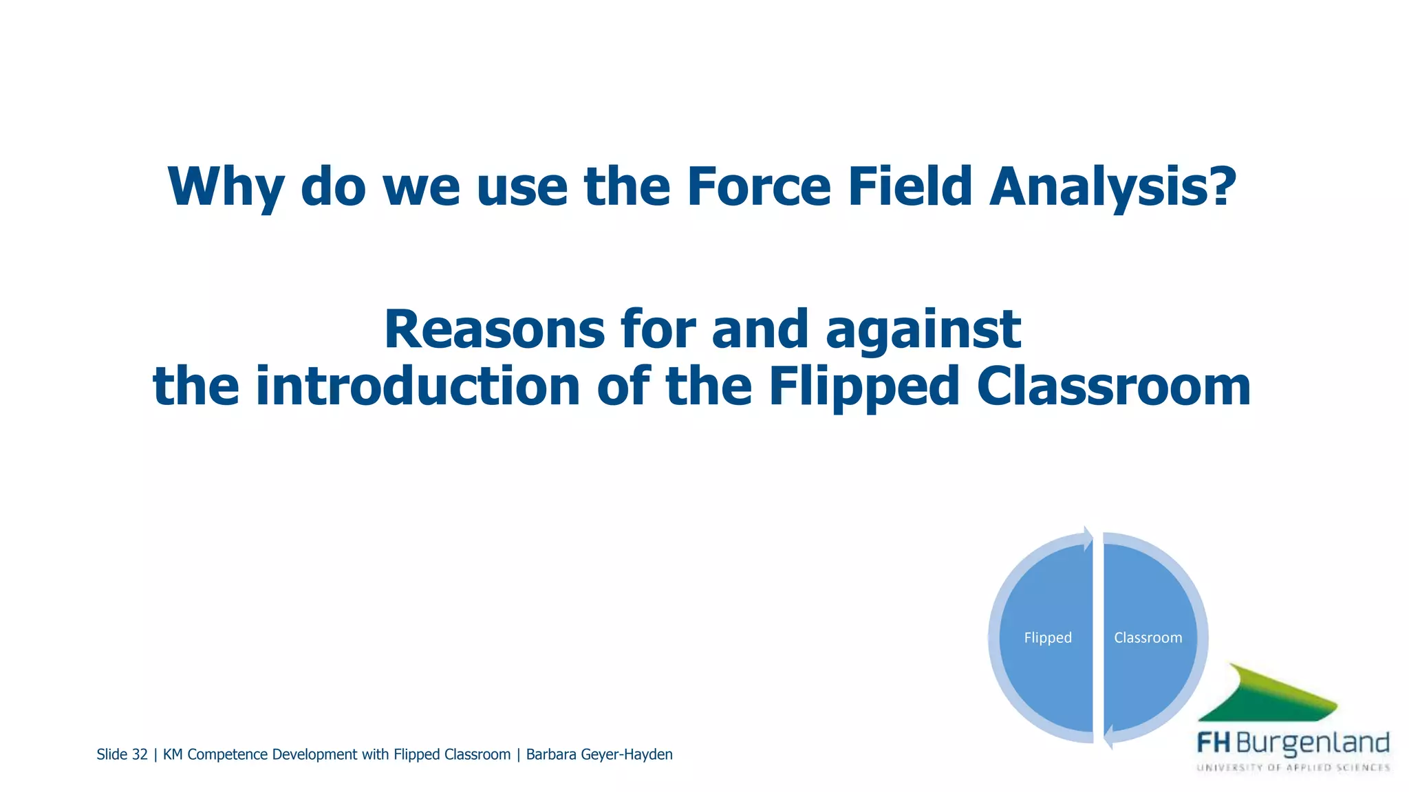 Slide 32 | KM Competence Development with Flipped Classroom | Barbara Geyer-Hayden
Why do we use the Force Field Analysis?
Reasons for and against
the introduction of the Flipped Classroom
ClassroomFlipped
 