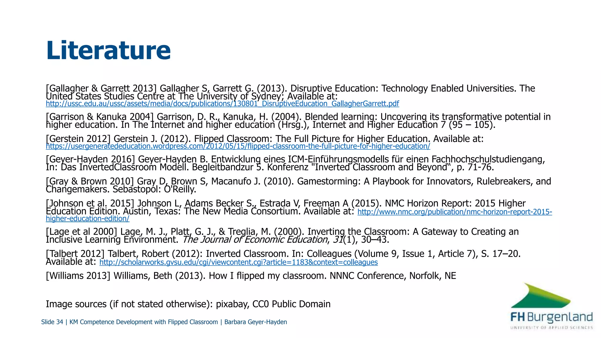 Slide 34 | KM Competence Development with Flipped Classroom | Barbara Geyer-Hayden
Literature
[Gallagher & Garrett 2013] Gallagher S, Garrett G. (2013). Disruptive Education: Technology Enabled Universities. The
United States Studies Centre at The University of Sydney; Available at:
http://ussc.edu.au/ussc/assets/media/docs/publications/130801_DisruptiveEducation_GallagherGarrett.pdf
[Garrison & Kanuka 2004] Garrison, D. R., Kanuka, H. (2004). Blended learning: Uncovering its transformative potential in
higher education. In The Internet and higher education (Hrsg.), Internet and Higher Education 7 (95 – 105).
[Gerstein 2012] Gerstein J. (2012). Flipped Classroom: The Full Picture for Higher Education. Available at:
https://usergeneratededucation.wordpress.com/2012/05/15/flipped-classroom-the-full-picture-for-higher-education/
[Geyer-Hayden 2016] Geyer-Hayden B. Entwicklung eines ICM-Einführungsmodells für einen Fachhochschulstudiengang,
In: Das InvertedClassroom Modell. Begleitbandzur 5. Konferenz "Inverted Classroom and Beyond“, p. 71-76.
[Gray & Brown 2010] Gray D, Brown S, Macanufo J. (2010). Gamestorming: A Playbook for Innovators, Rulebreakers, and
Changemakers. Sebastopol: O'Reilly.
[Johnson et al. 2015] Johnson L, Adams Becker S., Estrada V, Freeman A (2015). NMC Horizon Report: 2015 Higher
Education Edition. Austin, Texas: The New Media Consortium. Available at: http://www.nmc.org/publication/nmc-horizon-report-2015-
higher-education-edition/
[Lage et al 2000] Lage, M. J., Platt, G. J., & Treglia, M. (2000). Inverting the Classroom: A Gateway to Creating an
Inclusive Learning Environment. The Journal of Economic Education, 31(1), 30–43.
[Talbert 2012] Talbert, Robert (2012): Inverted Classroom. In: Colleagues (Volume 9, Issue 1, Article 7), S. 17–20.
Available at: http://scholarworks.gvsu.edu/cgi/viewcontent.cgi?article=1183&context=colleagues
[Williams 2013] Williams, Beth (2013). How I flipped my classroom. NNNC Conference, Norfolk, NE
Image sources (if not stated otherwise): pixabay, CC0 Public Domain
 