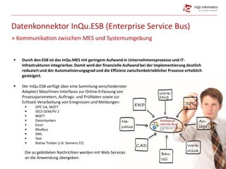 Datenkonnektor InQu.ESB (Enterprise Service Bus)
» Kommunikation zwischen MES und Systemumgebung
 Durch den ESB ist das InQu.MES mit geringem Aufwand in Unternehmensprozesse und IT-
Infrastrukturen integrierbar. Damit wird der finanzielle Aufwand bei der Implementierung deutlich
reduziert und der Automatisierungsgrad und die Effizienz zwischenbetrieblicher Prozesse erheblich
gesteigert.
 Der InQu.ESB verfügt über eine Sammlung verschiedenster
Adapter/ Maschinen-Interfaces zur Online-Erfassung von
Prozessparametern, Auftrags- und Prüfdaten sowie zur
Echtzeit-Verarbeitung von Ereignissen und Meldungen:
 OPC UA, MQTT
 SECS GEM/PV 2
 MQTT
 Datenbanken
 Excel
 Modbus
 XML
 Text
 Native Treiber (z.B. Siemens S7)
Die so gebildeten Nachrichten werden mit Web-Services
an die Anwendung übergeben.
Bildquelle:matspersson0,JesusConde(istock)
 