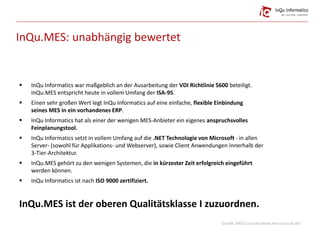 InQu.MES: unabhängig bewertet
 InQu Informatics war maßgeblich an der Ausarbeitung der VDI Richtlinie 5600 beteiligt.
InQu.MES entspricht heute in vollem Umfang der ISA-95.
 Einen sehr großen Wert legt InQu Informatics auf eine einfache, flexible Einbindung
seines MES in ein vorhandenes ERP.
 InQu Informatics hat als einer der wenigen MES-Anbieter ein eigenes anspruchsvolles
Feinplanungstool.
 InQu Informatics setzt in vollem Umfang auf die .NET Technologie von Microsoft - in allen
Server- (sowohl für Applikations- und Webserver), sowie Client Anwendungen innerhalb der
3-Tier-Architektur.
 InQu.MES gehört zu den wenigen Systemen, die in kürzester Zeit erfolgreich eingeführt
werden können.
 InQu Informatics ist nach ISO 9000 zertifiziert.
InQu.MES ist der oberen Qualitätsklasse I zuzuordnen.
Quelle: MES-Consult (www.mes-consult.de)
 