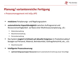  modulares Feinplanungs- und Regelungssystem
 automatisierter Kapazitätsabgleich zwischen Auftragsvorrat und
Ressourcenverfügbarkeit auf Basis einer Multiressourcenplanung, z.B.:
 Materialverwaltung
 Maschinenverwaltung
 Personalverwaltung
 Das System reagiert in Echtzeit auf aktuelle Ereignisse im Produktionsablauf
bezogen auf Personal, Material, Betriebsmittel, Auftragsfortschritt, etc., z.B.:
 Maschinenausfall
 Intelligente Prozesssteuerung:
 optimale Belegung knapper Ressourcen durch automatische Errechnung neuer Vorschläge
Planung/ variantenreiche Fertigung
» Prozessmanagement mit InQu.APS
 