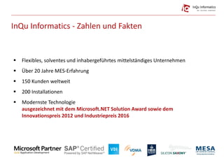 InQu Informatics - Zahlen und Fakten
 Flexibles, solventes und inhabergeführtes mittelständiges Unternehmen
 Über 20 Jahre MES-Erfahrung
 150 Kunden weltweit
 200 Installationen
 Modernste Technologie
ausgezeichnet mit dem Microsoft.NET Solution Award sowie dem
Innovationspreis 2012 und Industriepreis 2016
 