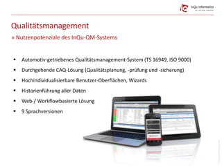 Qualitätsmanagement
 Automotiv-getriebenes Qualitätsmanagement-System (TS 16949, ISO 9000)
 Durchgehende CAQ-Lösung (Qualitätsplanung, -prüfung und -sicherung)
 Hochindividualisierbare Benutzer-Oberflächen, Wizards
 Historienführung aller Daten
 Web-/ Workflowbasierte Lösung
 9 Sprachversionen
» Nutzenpotenziale des InQu-QM-Systems
Bildquelle:mbortolino(istock)
 