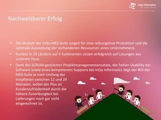 Nachweisbarer Erfolg
 Die Module der InQu-MES-Suite sorgen für eine reibungslose Produktion und die
optimale Ausnutzung der vorhandenen Ressourcen eines Unternehmens.
 Kunden in 25 Ländern auf 4 Kontinenten setzen erfolgreich auf Lösungen aus
unserem Haus.
 Dank des SCRUM-gestützten Projektmanagementansatzes, der hohen Usability der
Software sowie eines kompetentes Supports bei InQu Informatics liegt der ROI der
MES-Suite je nach Umfang der
Installation zwischen 12 und 24
Monaten, wobei das Plus an
Kundenzufriedenheit durch die
höhere Zuverlässigkeit bei
Lieferungen noch gar nicht
eingerechnet ist.
33
Bildquelle:Dooder(freepik)
 