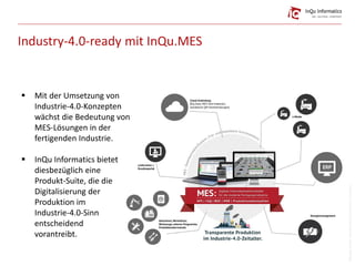 Industry-4.0-ready mit InQu.MES
 Mit der Umsetzung von
Industrie-4.0-Konzepten
wächst die Bedeutung von
MES-Lösungen in der
fertigenden Industrie.
 InQu Informatics bietet
diesbezüglich eine
Produkt-Suite, die die
Digitalisierung der
Produktion im
Industrie-4.0-Sinn
entscheidend
vorantreibt.
Bildquelle:freepik,mbortolino(istock),OrmanClark,iconpharm
 
