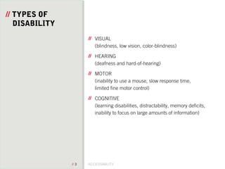 ACCESSIBILITY// 3
// TYPES OF
DISABILITY
VISUAL
(blindness, low vision, color-blindness)
HEARING
(deafness and hard-of-hearing)
MOTOR
(inability to use a mouse, slow response time,
limited fine motor control)
COGNITIVE
(learning disabilities, distractability, memory deficits,
inability to focus on large amounts of information)
 