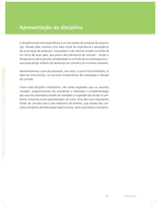 e-Tec Brasil11
Apresentação da disciplina
A disciplina Instrumentação Básica é um dos pilares do processo de automa-
ção. Através dela, teremos uma idéia inicial da importância e abrangência
da automação de processos. Esta poderá ir de sistemas simples (controle de
um forno de assar pães, que possui dois elementos de controle – tempo e
temperatura) até os de alta complexidade (o controle de uma petroquímica –
que pode atingir milhares de elementos de controle com inúmeras variáveis).
Apresentaremos o que são processos, seus tipos, o que é instrumentação, os
tipos de instrumentos, os conceitos fundamentais de metrologia e válvulas
de controle.
Como toda disciplina introdutória, não serão esgotados aqui os assuntos
iniciados, proporcionando aos estudantes a retomada e complementação
dos assuntos abordados através de atividades e sugestões de estudo no am-
biente virtual de ensino-aprendizagem do curso. Uma das mais importantes
fontes de consulta será o sítio eletrônico do Inmetro, que através dos con-
ceitos completos de Metrologia Legal e outros, dará sustentação à disciplina.
 