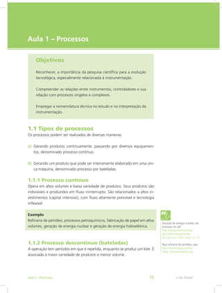 e-Tec Brasil
Aula 1 – Processos
Objetivos
Reconhecer, a importância da pesquisa científica para a evolução
tecnológica, especialmente relacionada à instrumentação.
Compreender as relações entre instrumentos, controladores e sua
relação com processos singelos e complexos.
Empregar a nomenclatura técnica no estudo e na interpretação da
instrumentação.
1.1 Tipos de processos
Os processos podem ser realizados de diversas maneiras:
a)	 Gerando produtos continuamente, passando por diversos equipamen-
tos, denominado processo contínuo.
b)	 Gerando um produto que pode ser inteiramente elaborado em uma úni-
ca máquina, denominado processo por bateladas.
1.1.1 Processo contínuo
Opera em altos volumes e baixa variedade de produtos. Seus produtos são
indivisíveis e produzidos em fluxo ininterrupto. São relacionados a altos in-
vestimentos (capital intensivo), com fluxo altamente previsível e tecnologia
inflexível.
Exemplo
Refinaria de petróleo, processos petroquímicos, fabricação de papel em altos
volumes, geração de energia nuclear e geração de energia hidroelétrica.
1.1.2 Processo descontínuo (bateladas)
A operação tem períodos em que é repetida, enquanto se produz um lote. É
associada à maior variedade de produtos e menor volume.
Geração de energia nuclear, ver
processo no site:
http://www.eletronuclear.
gov.br/tecnologia/index.
hp?idSecao=2&idCategoria=19
Para refinaria de petróleo, veja:
http://www.refap.com.br/
refap_funcionamento.asp
e-Tec BrasilAula 1 - Processos 15
 