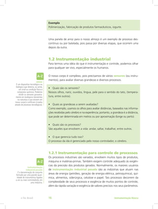 Exemplo
Polimerização, fabricação de produtos farmacêuticos, iogurte.
Uma panela de arroz para o nosso almoço é um exemplo de processo des-
contínuo ou por batelada, pois passa por diversas etapas, que ocorrem uma
depois da outra.
1.2 Instrumentação industrial
Para termos uma idéia do que é instrumentação e controle, podemos olhar
para qualquer ser vivo, especialmente os humanos.
O nosso corpo é complexo, pois precisamos de vários sensores (ou instru-
mentos), para avaliar diversas grandezas e diversos processos.
•	 Quais são os sensores?
Nossos olhos, nariz, ouvidos, língua, pele para o sentido do tato, (tempera-
tura, entre outros).
•	 Quais as grandezas a serem avaliadas?
Como exemplo, usamos os olhos para avaliar distâncias, baseados nas informa-
ções recebidas pelo cérebro e na experiência; portanto, a grandeza é a distância,
que pode ser determinada em metros ou por aproximação (longe ou perto).
•	 Quais são os processos?
São aqueles que envolvem a vida: andar, saltar, trabalhar, entre outros.
•	 O que gerencia tudo isso?
O processo da ida é gerenciado pelo nosso controlador, o cérebro.
1.2.1 Instrumentação para controle de processos
Os processos industriais são variados, envolvem muitos tipos de produtos,
máquina e matérias-primas. Também exigem controle adequado às exigên-
cias da precisão dos produtos gerados. Normalmente, os maiores usuários
de instrumentação industrial pesada são as indústrias que atuam nas
áreas de energia (petróleo, geração de energia elétrica, petroquímica), quí-
mica, alimentos, siderúrgica, celulose e papel. Tais processos decorrem da
complexidade de seus processos e exigência de muitos pontos de controle,
além da rápida variação e exigência de valores precisos nos seus parâmetros.
instrumentação
industrial pesada
É a denominação do conjunto
formado por uma grande quan-
tidade de instrumentos ligados
a um ou mais controladores, em
uma indústria.
sensor
É um dispositivo tecnológico ou
biológico que detecta, ou sente,
um sinal ou condição física e
compostos químicos. Podemos
dividir os sensores grosseira-
mente em biológicos (existentes
na natureza e que existem em
nosso corpo) e artificiais (criados
através de processos tecnológicos).
Instrumentação Básicae-Tec Brasil 16
 