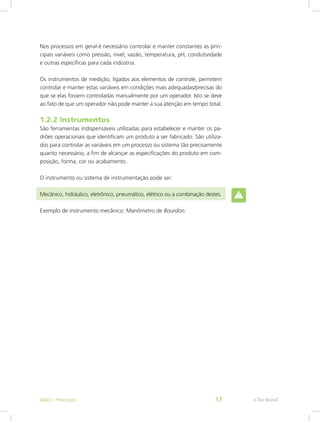 Nos processos em geral é necessário controlar e manter constantes as prin-
cipais variáveis como pressão, nível, vazão, temperatura, pH, condutividade
e outras específicas para cada indústria.
Os instrumentos de medição, ligados aos elementos de controle, permitem
controlar e manter estas variáveis em condições mais adequadas/precisas do
que se elas fossem controladas manualmente por um operador. Isto se deve
ao fato de que um operador não pode manter a sua atenção em tempo total.
1.2.2 Instrumentos
São ferramentas indispensáveis utilizadas para estabelecer e manter os pa-
drões operacionais que identificam um produto a ser fabricado. São utiliza-
dos para controlar as variáveis em um processo ou sistema tão precisamente
quanto necessário, a fim de alcançar as especificações do produto em com-
posição, forma, cor ou acabamento.
O instrumento ou sistema de instrumentação pode ser:
Mecânico, hidráulico, eletrônico, pneumático, elétrico ou a combinação destes.
Exemplo de instrumento mecânico: Manômetro de Bourdon.
e-Tec BrasilAula 1 - Processos 17
 