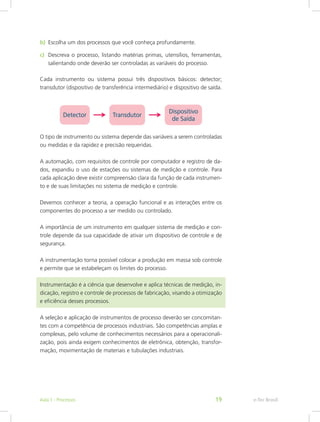 b)	 Escolha um dos processos que você conheça profundamente.
c)	 Descreva o processo, listando matérias primas, utensílios, ferramentas,
salientando onde deverão ser controladas as variáveis do processo.
Cada instrumento ou sistema possui três dispositivos básicos: detector;
transdutor (dispositivo de transferência intermediário) e dispositivo de saída.
O tipo de instrumento ou sistema depende das variáveis a serem controladas
ou medidas e da rapidez e precisão requeridas.
A automação, com requisitos de controle por computador e registro de da-
dos, expandiu o uso de estações ou sistemas de medição e controle. Para
cada aplicação deve existir compreensão clara da função de cada instrumen-
to e de suas limitações no sistema de medição e controle.
Devemos conhecer a teoria, a operação funcional e as interações entre os
componentes do processo a ser medido ou controlado.
A importância de um instrumento em qualquer sistema de medição e con-
trole depende da sua capacidade de ativar um dispositivo de controle e de
segurança.
A instrumentação torna possível colocar a produção em massa sob controle
e permite que se estabeleçam os limites do processo.
Instrumentação é a ciência que desenvolve e aplica técnicas de medição, in-
dicação, registro e controle de processos de fabricação, visando a otimização
e eficiência desses processos.
A seleção e aplicação de instrumentos de processo deverão ser concomitan-
tes com a competência de processos industriais. São competências amplas e
complexas, pelo volume de conhecimentos necessários para a operacionali-
zação, pois ainda exigem conhecimentos de eletrônica, obtenção, transfor-
mação, movimentação de materiais e tubulações industriais.
e-Tec BrasilAula 1 - Processos 19
 