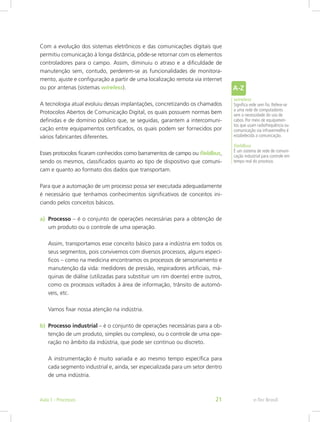 Com a evolução dos sistemas eletrônicos e das comunicações digitais que
permitiu comunicação à longa distância, pôde-se retornar com os elementos
controladores para o campo. Assim, diminuiu o atraso e a dificuldade de
manutenção sem, contudo, perderem-se as funcionalidades de monitora-
mento, ajuste e configuração a partir de uma localização remota via internet
ou por antenas (sistemas wireless).
A tecnologia atual evoluiu dessas implantações, concretizando os chamados
Protocolos Abertos de Comunicação Digital, os quais possuem normas bem
definidas e de domínio público que, se seguidas, garantem a intercomuni-
cação entre equipamentos certificados, os quais podem ser fornecidos por
vários fabricantes diferentes.
Esses protocolos ficaram conhecidos como barramentos de campo ou fieldbus,
sendo os mesmos, classificados quanto ao tipo de dispositivo que comuni-
cam e quanto ao formato dos dados que transportam.
Para que a automação de um processo possa ser executada adequadamente
é necessário que tenhamos conhecimentos significativos de conceitos ini-
ciando pelos conceitos básicos.
wireless
Significa rede sem fio. Refere-se
a uma rede de computadores
sem a necessidade do uso de
cabos. Por meio de equipamen-
tos que usam radiofrequência ou
comunicação via infravermelho é
estabelecida a comunicação.
fieldbus
É um sistema de rede de comuni-
cação industrial para controle em
tempo real do processo.
a)	 Processo – é o conjunto de operações necessárias para a obtenção de
um produto ou o controle de uma operação.
Assim, transportamos esse conceito básico para a indústria em todos os
seus segmentos, pois convivemos com diversos processos, alguns especí-
ficos – como na medicina encontramos os processos de sensoriamento e
manutenção da vida: medidores de pressão, respiradores artificiais, má-
quinas de diálise (utilizadas para substituir um rim doente) entre outros,
como os processos voltados à área de informação, trânsito de automó-
veis, etc.
Vamos fixar nossa atenção na indústria.
b)	 Processo industrial – é o conjunto de operações necessárias para a ob-
tenção de um produto, simples ou complexo, ou o controle de uma ope-
ração no âmbito da indústria, que pode ser contínuo ou discreto.
A instrumentação é muito variada e ao mesmo tempo específica para
cada segmento industrial e, ainda, ser especializada para um setor dentro
de uma indústria.
e-Tec BrasilAula 1 - Processos 21
 