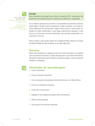 Exemplo
Para a industria de usinagem que utiliza as maquinas CNC, necessita-se dos
parâmetros de medidas lineares (comprimento, diâmetro) e rugosidade.
Já na indústria petroquímica teremos a necessidade de parâmetros diversos
relacionados a fluidos (como temperatura, vazão e pressão), mas ainda te-
remos diferenças de instrumentos. Alguns serão comuns, outros serão uti-
lizados em áreas classificadas, o que exige características especiais, o que
torna um instrumento de área classificada, caro quando comparado a um
instrumento comum.
Dessa maneira, este estudo deverá ser complementado sempre em função
da especificidade de cada empresa ou de cada segmento.
Resumo
Nesta aula estudamos os aspectos iniciais da instrumentação e sua ligação
com os processos industriais, os tipos de processos e o que são instrumentos,
elementos importantes para entender as próximas etapas, como os sistemas
voltados à metrologia.
Atividades de aprendizagem
Para se informar sobre
rugosidade, acesse:
http://www.mspc.eng.br/tecdiv/
rugosid110.shtml
http://www2.dbd.
puc-rio.br/pergamum/
tesesabertas/5000033531_02_
cap_02.pdf
1.	 O que é processo?
2.	 O que é processo industrial?
3.	 Cite um processo de produção industrial contínuo e um descontínuo.
4.	 Cite cinco variáveis de processo.
5.	 O que são instrumentos?
6.	 Explique os três dispositivos básicos dos instrumentos.
7.	 Defina instrumentação.
8.	 Liste quatro instrumentos industriais.
Instrumentação Básicae-Tec Brasil 22
 