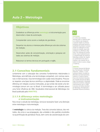 e-Tec Brasil
Aula 2 – Metrologia
Objetivos
Estabelecer as diferenças entre metrologia e instrumentação para
desenvolver a base da automação.
Compreender como ocorre a medição de grandezas.
Despertar nos alunos o interesse pelas diferenças sutis dos sistemas
de medição.
Desenvolver ações de conscientização, orientação e pesquisa vol-
tadas aos sistemas de medição.
Relacionar os termos técnicos em português e inglês.
2.1 Conceitos fundamentais
Juntamente com a colocação dos conceitos fundamentais relacionados à
Metrologia, será definida uma terminologia compatível, com normas nacio-
nais e internacionais. Essa terminologia será usada nesta disciplina. Procura-
se respeitar uma base técnica científica e a objetividade. Pode-se encontrar
diferença em relação a outras instituições, já que ainda não existe uma ter-
minologia comum em uso no Brasil. A terminologia a ser utilizada possui
uma forte influência do VIM, Vocabulário Internacional de Metrologia (no
Brasil publicado pelo INMETRO).
2.1.1 A diferença entre metrologia				
e instrumentação
Para iniciar o estudo da metrologia, torna-se necessário fazer uma distinção
entre metrologia e instrumentação.
A metrologia é a ciência da medição. Trata dos conceitos básicos, dos mé-
todos, dos erros e sua propagação, das unidades e dos padrões envolvidos
na quantificação de grandezas físicas, bem como da caracterização do com-
metrologia
É a ciência das medições.
Abrange todos os aspectos teóri-
cos e práticos que asseguram
a precisão exigida no processo
produtivo, procurando garantir a
qualidade de produtos e serviços
através da calibração de instru-
mentos de medição, sejam eles
analógicos ou eletrônicos (digi-
tais), e da realização de ensaios,
sendo a base fundamental para
a competitividade das empresas.
Metrologia também diz respeito
ao conhecimento dos pesos e
medidas e dos sistemas de uni-
dades de todos os povos, antigos
e modernos.
INMETRO
O Instituto Nacional de Metrolo-
gia, Normalização e Qualidade
Industrial – Inmetro – é uma
autarquia federal, vinculada ao
Ministério do Desenvolvimento,
Indústria e Comércio Exterior.
Atua como Secretaria Executiva
do Conselho Nacional de Metro-
logia, Normalização e Qualidade
Industrial (Conmetro), colegiado
interministerial, que é o órgão
normativo do Sistema Nacional
de Metrologia, Normalização e
Qualidade Industrial (Sinmetro).
e-Tec BrasilAula 2 - Metrologia 23
 