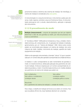 portamento estático e dinâmico dos sistemas de medição. Na metrologia, o
sistema de medição é considerado uma caixa preta.
A instrumentação é o conjunto de técnicas e instrumentos usados para ob-
servar, medir, registrar, controlar e atuar em fenômenos físicos. A instrumen-
tação preocupa-se com o estudo, desenvolvimento, aplicação e operação
dos instrumentos.
2.1.2 O procedimento de medir
Medição (measurement) – conjunto de operações que tem por objetivo
determinar o valor de uma grandeza (a medir), por meio de processos ma-
nuais ou automáticos.
A “Grandeza a Medir” (GM) pode ser temperatura, força, umidade, intensi-
dade luminosa, pH, comprimento, etc. A operação de medição é realizada,
genericamente, por um “Sistema de Medição” (SM). Vários outros nomes
podem ser encontrados para designar um sistema de medição, tais como
máquina de medir, medidor, instrumento de medição, aparelho de medir,
equipamento de medição.
Obtém-se da operação instrumentada a chamada “Leitura” (L) que é caracteri-
zada por um número (lido pelo operador) acompanhado da unidade de leitura.
A medida é o valor correspondente ao valor momentâneo da grandeza a
medir, no instante da leitura, obtida pela aplicação dos parâmetros do siste-
ma de medição. A leitura é expressa por um número acompanhado da uni-
dade da grandeza a medir. A transformação da leitura em medida obedece
aos parâmetros do sistema de medição que podem ser:
fator multiplicativo 				 fator aditivo
fator aditivo e multiplicativo 			 correlação analítica
correlação tabular 				 correlação gráfica e outros
Resumindo
M = L (parâmetro do sistema de medição) + unidade de medida.
Para o leigo, o trabalho de medição terminaria ao se obter um número. Para
que se pudesse afirmar isto, duas hipóteses deveriam ser cumpridas:
Veja mais informações
sobre metrologia:
http://pt.wikipedia.org/wiki/
metrologia
Pesquise sobre instrumentação,
acessando:
http://pt.wikipedia.org/wiki/
instrumenta%c3%a7%c3%
a3o
caixa preta
São os elementos desconhecidos,
de difícil entendimento ou
ocultos de alguma coisa.
Instrumentação Básicae-Tec Brasil 24
 