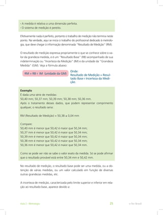 • A medida é relativa a uma dimensão perfeita.
• O sistema de medição é pereito.
Efetivamente nada é perfeito, portanto o trabalho de medição não termina neste
ponto. Na verdade, aqui se inicia o trabalho do profissional dedicado à metrolo-
gia, que deve chegar à informação denominada “Resultado de Medição” (RM).
O resultado de medição expressa propriamente o que se conhece sobre o va-
lor da grandeza medida, e é um “Resultado Base” (RB) acompanhado de sua
indeterminação ou “Incerteza da Medição” (IM) e da unidade da “Grandeza
Medida” (GM). Veja a fórmula abaixo:
Exemplo
É dada uma série de medidas:
50,40 mm; 50,37 mm; 50,39 mm; 50,38 mm; 50,36 mm.
Após o tratamento desses dados, que podem representar comprimento
qualquer, o resultado seria:
RM (Resultado de Medição) = 50,38 ± 0,04 mm
Compare:
50,40 mm é menor que 50,42 é maior que 50,34 mm;
50,37 mm é menor que 50,42 é maior que 50,34 mm;
50,39 mm é menor que 50,42 é maior que 50,34 mm;
50,38 mm é menor que 50,42 é maior que 50,34 mm;
50,36 mm é menor que 50,42 é maior que 50,34 mm.
Como se pode ver não se sabe o valor exato da medida. Só se pode afirmar
que o resultado provável está entre 50,34 mm e 50,42 mm.
No resultado de medição, o resultado base pode ser uma medida, ou a ob-
tenção de várias medidas, ou um valor calculado em função de diversas
outras grandezas medidas, etc.
A incerteza de medição, caracterizada pelo limite superior e inferior em rela-
ção ao resultado base, aparece devido a:
e-Tec BrasilAula 2 - Metrologia 25
 