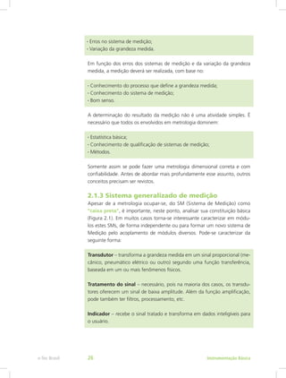 Em função dos erros dos sistemas de medição e da variação da grandeza
medida, a medição deverá ser realizada, com base no:
• Conhecimento do processo que define a grandeza medida;
• Conhecimento do sistema de medição;
• Bom senso.
A determinação do resultado da medição não é uma atividade simples. É
necessário que todos os envolvidos em metrologia dominem:
• Estatística básica;
• Conhecimento de qualificação de sistemas de medição;
• Métodos.
Somente assim se pode fazer uma metrologia dimensional correta e com
confiabilidade. Antes de abordar mais profundamente esse assunto, outros
conceitos precisam ser revistos.
2.1.3 Sistema generalizado de medição
Apesar de a metrologia ocupar-se, do SM (Sistema de Medição) como
“caixa preta”, é importante, neste ponto, analisar sua constituição básica
(Figura 2.1). Em muitos casos torna-se interessante caracterizar em módu-
los estes SMs, de forma independente ou para formar um novo sistema de
Medição pelo acoplamento de módulos diversos. Pode-se caracterizar da
seguinte forma:
Transdutor – transforma a grandeza medida em um sinal proporcional (me-
cânico, pneumático elétrico ou outro) segundo uma função transferência,
baseada em um ou mais fenômenos físicos.
Tratamento do sinal – necessário, pois na maioria dos casos, os transdu-
tores oferecem um sinal de baixa amplitude. Além da função amplificação,
pode também ter filtros, processamento, etc.
Indicador – recebe o sinal tratado e transforma em dados inteligíveis para
o usuário.
• Erros no sistema de medição;
• Variação da grandeza medida.
Instrumentação Básicae-Tec Brasil 26
 