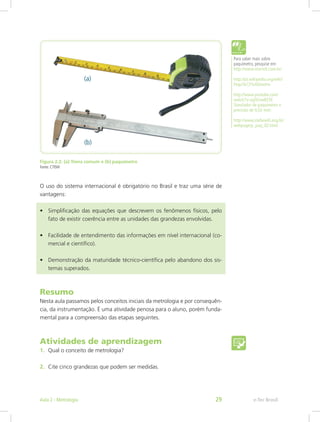 Figura 2.2: (a) Trena comum e (b) paquímetro
Fonte: CTISM
O uso do sistema internacional é obrigatório no Brasil e traz uma série de
vantagens:
•	 Simplificação das equações que descrevem os fenômenos físicos, pelo
fato de existir coerência entre as unidades das grandezas envolvidas.
•	 Facilidade de entendimento das informações em nível internacional (co-
mercial e científico).
•	 Demonstração da maturidade técnico-científica pelo abandono dos sis-
temas superados.
Para saber mais sobre
paquímetro, pesquise em:
http://www.starrett.com.br/
http://pt.wikipedia.org/wiki/
Paqu%C3%ADmetro
http://www.youtube.com/
watch?v=jqSEirwBZ3E
Simulador de paquímetro e
precisão de 0,02 mm:
http://www.stefanelli.eng.br/
webpage/p_paq_02.html
Resumo
Nesta aula passamos pelos conceitos iniciais da metrologia e por consequên-
cia, da instrumentação. É uma atividade penosa para o aluno, porém funda-
mental para a compreensão das etapas seguintes.
Atividades de aprendizagem
1.	 Qual o conceito de metrologia?
2.	 Cite cinco grandezas que podem ser medidas.
e-Tec BrasilAula 2 - Metrologia 29
 