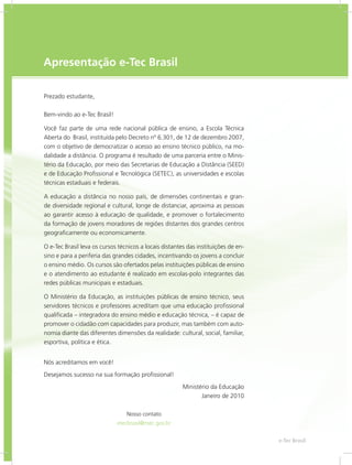 e-Tec Brasil3
Apresentação e-Tec Brasil
Prezado estudante,
Bem-vindo ao e-Tec Brasil!
Você faz parte de uma rede nacional pública de ensino, a Escola Técnica
Aberta do Brasil, instituída pelo Decreto nº 6.301, de 12 de dezembro 2007,
com o objetivo de democratizar o acesso ao ensino técnico público, na mo-
dalidade a distância. O programa é resultado de uma parceria entre o Minis-
tério da Educação, por meio das Secretarias de Educação a Distância (SEED)
e de Educação Profissional e Tecnológica (SETEC), as universidades e escolas
técnicas estaduais e federais.
A educação a distância no nosso país, de dimensões continentais e gran-
de diversidade regional e cultural, longe de distanciar, aproxima as pessoas
ao garantir acesso à educação de qualidade, e promover o fortalecimento
da formação de jovens moradores de regiões distantes dos grandes centros
geograficamente ou economicamente.
O e-Tec Brasil leva os cursos técnicos a locais distantes das instituições de en-
sino e para a periferia das grandes cidades, incentivando os jovens a concluir
o ensino médio. Os cursos são ofertados pelas instituições públicas de ensino
e o atendimento ao estudante é realizado em escolas-polo integrantes das
redes públicas municipais e estaduais.
O Ministério da Educação, as instituições públicas de ensino técnico, seus
servidores técnicos e professores acreditam que uma educação profissional
qualificada – integradora do ensino médio e educação técnica, – é capaz de
promover o cidadão com capacidades para produzir, mas também com auto-
nomia diante das diferentes dimensões da realidade: cultural, social, familiar,
esportiva, política e ética.
Nós acreditamos em você!
Desejamos sucesso na sua formação profissional!
Ministério da Educação
Janeiro de 2010
Nosso contato
etecbrasil@mec.gov.br
 