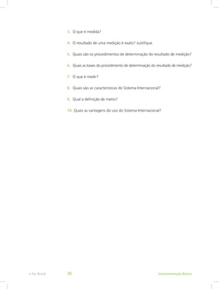 3.	 O que é medida?
4.	 O resultado de uma medição é exato? Justifique.
5.	 Quais são os procedimentos de determinação do resultado de medição?
6.	 Quais as bases do procedimento de determinação do resultado de medição?
7.	 O que é medir?
8.	 Quais são as características do Sistema Internacional?
9.	 Qual a definição de metro?
10.	Quais as vantagens do uso do Sistema Internacional?
Instrumentação Básicae-Tec Brasil 30
 