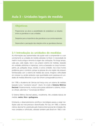 e-Tec Brasil
Aula 3 – Unidades legais de medida
Objetivos
Proporcionar ao aluno a possibilidade de estabelecer as relações
entre as grandezas e suas unidades.
Despertar para a importância das grandezas e sua correta expressão.
Desenvolver a percepção das relações entre as grandezas diversas.
3.1 Introdução às unidades de medidas
As informações aqui apresentadas irão ajudar você a compreender e a usar
corretamente as unidades de medida adotadas no Brasil. A necessidade de
medir é muito antiga e remonta à origem das civilizações. Por longo tempo,
cada país, cada região, teve o seu próprio sistema de medidas, baseado
em unidades arbitrárias e imprecisas, como as baseadas no corpo humano:
palmo, pé, polegada, braça, côvado, e outras unidades. Isso criava muitos
problemas para o comércio, porque as pessoas de uma região não estavam
familiarizadas com o sistema de medida das outras. Imagine a dificuldade
em comprar ou vender produtos cujas quantidades eram expressas em uni-
dades de medida diferentes e que não tinham correspondência entre si.
Em 1789, a Academia de Ciências da França criou um sistema de medidas
baseado numa “constante natural”. Assim, foi criado o Sistema Métrico
Decimal. Posteriormente, muitos outros países adotaram o sistema, inclusi-
ve o Brasil, aderindo à “Convenção do Metro”.
O Sistema Métrico Decimal adotou, inicialmente, três unidades básicas de
medida: metro, litro e quilograma.
Entretanto, o desenvolvimento científico e tecnológico passou a exigir me-
dições cada vez mais precisas e diversificadas. Por isso, em 1960, o sistema
métrico decimal foi substituído pelo Sistema Internacional de Unidades (SI),
mais complexo e sofisticado, adotado também pelo Brasil em 1962 e rati-
e-Tec BrasilAula 3 - Unidades legais de medida 31
 