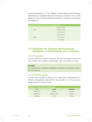 ficado pela Resolução nº 12 de 1988 do Conselho Nacional de Metrologia,
Normalização e Qualidade Industrial (Conmetro), tornando-se de uso obri-
gatório em todo o Território Nacional. O Quadro 3.1 esclarece como escrever
as unidades SI.
Quadro 3.1: Como escrever as unidades do SI
Nome
Em letra minúscula
Formação no plural
Pronúncia correta
Símbolo
Não é abreviatura
Não é expoente
Não tem plural
3.2 Unidades do Sistema Internacional 		
   múltiplos e submúltiplos das unidades
3.2.1 O grama
O grama pertence ao gênero masculino. Por isso, ao escrever e pronunciar
essa unidade, seus múltiplos e submúltiplos, faça a concordância correta.
Exemplo
Dois quilogramas, quinhentos miligramas, duzentos e dez gramas, oitocen-
tos e um gramas.
3.2.2 Prefixo quilo
O prefixo quilo (símbolo k) indica que a unidade está multiplicada por mil.
Portanto, não pode ser usado sozinho. Veja o Quadro 3.2, como se usam os
prefixos quilo de maneira correta.
Quadro 3.2: Como usar o prefixo quilo
Certo Errado Significado
Quilômetro; km Kilômetro Mil metros
Quilograma; kg Kilograma, Quilo, k Mil gramas
Quilolitro; kl Kilolitro Mil litros
Instrumentação Básicae-Tec Brasil 32
 