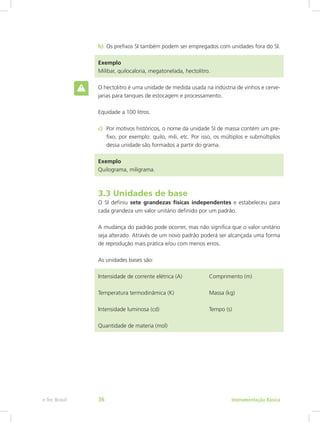 b)	 Os prefixos SI também podem ser empregados com unidades fora do SI.
Exemplo
Milibar, quilocaloria, megatonelada, hectolitro.
O hectolitro é uma unidade de medida usada na indústria de vinhos e cerve-
jarias para tanques de estocagem e processamento.
Equidade a 100 litros.
c)	 Por motivos históricos, o nome da unidade SI de massa contém um pre-
fixo, por exemplo: quilo, mili, etc. Por isso, os múltiplos e submúltiplos
dessa unidade são formados a partir do grama.
Exemplo
Quilograma, miligrama.
3.3 Unidades de base
O SI definiu sete grandezas físicas independentes e estabeleceu para
cada grandeza um valor unitário definido por um padrão.
A mudança do padrão pode ocorrer, mas não significa que o valor unitário
seja alterado. Através de um novo padrão poderá ser alcançada uma forma
de reprodução mais prática e/ou com menos erros.
As unidades bases são:
Intensidade de corrente elétrica (A)		 Comprimento (m)
Temperatura termodinâmica (K)		 Massa (kg)
Intensidade luminosa (cd)			 Tempo (s)
Quantidade de materia (mol)
Instrumentação Básicae-Tec Brasil 36
 