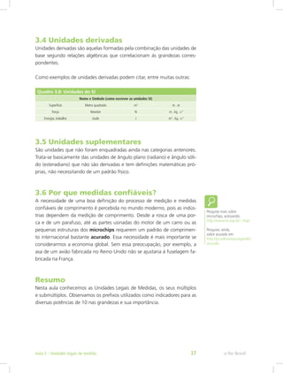 3.4 Unidades derivadas
Unidades derivadas são aquelas formadas pela combinação das unidades de
base segundo relações algébricas que correlacionam às grandezas corres-
pondentes.
Como exemplos de unidades derivadas podem citar, entre muitas outras:
Quadro 3.8: Unidades do SI
Nome e Símbolo (como escrever as unidades SI)
Superfície Metro quadrado m2
m . m
Força Newton N m . kg . s-2
Energia, trabalho Joule J m2
. kg . s-2
3.5 Unidades suplementares
São unidades que não foram enquadradas ainda nas categorias anteriores.
Trata-se basicamente das unidades de ângulo plano (radiano) e ângulo sóli-
do (esteradiano) que não são derivadas e tem definições matemáticas pró-
prias, não necessitando de um padrão físico.
3.6 Por que medidas confiáveis?
A necessidade de uma boa definição do processo de medição e medidas
confiáveis de comprimento é percebida no mundo moderno, pois as indús-
trias dependem da medição de comprimento. Desde a rosca de uma por-
ca e de um parafuso, até as partes usinadas do motor de um carro ou as
pequenas estruturas dos microchips requerem um padrão de comprimen-
to internacional bastante acurado. Essa necessidade é mais importante se
considerarmos a economia global. Sem essa preocupação, por exemplo, a
asa de um avião fabricada no Reino Unido não se ajustaria à fuselagem fa-
bricada na França.
Resumo
Nesta aula conhecemos as Unidades Legais de Medidas, os seus múltiplos
e submúltiplos. Observamos os prefixos utilizados como indicadores para as
diversas potências de 10 nas grandezas e sua importância.
Pesquise mais sobre
microchips, acessando:
http://www.lsi.usp.br/~chip/
Pesquise, ainda,
sobre acurado em:
http://pt.wiktionary.org/wiki/
acurado
e-Tec BrasilAula 3 - Unidades legais de medida 37
 