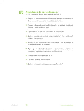 1.	 Que organismo criou o “Sistema Métrico Decimal”?
2.	 Pesquise na rede outros sistemas de medida. Verifique o sistema de uni-
dade de medida baseado nas partes do corpo humano.
3.	 Quando o Sistema Internacional de Unidades foi adotado oficialmente
no Brasil e quando foi ratificado?
4.	 O prefixo quilo (k) tem qual significado? Dê um exemplo.
5.	 Qual é a grandeza representada pelas unidades Bar? Cite a unidade ofi-
cial para esta grandeza.
6.	 A unidade “nó” representa que grandeza? Cite a sua equivalência no
Sistema Internacional de Unidades.
7.	 A produção de bebidas é medida com o uso da grandeza de volume em
hectolitros? Qual volume equivalente a 2,5 hectolitros?
8.	 Quais são as sete unidades base do SI?
9.	 O que são unidades derivadas do SI?
10.	Qual é a unidade de medida considerada suplementar?
Atividades de aprendizagem
Instrumentação Básicae-Tec Brasil 38
 