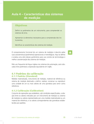 e-Tec Brasil
Aula 4 – Características dos sistemas	
de medição
Objetivos
Definir os parâmetros de um instrumento, para compreender os
sistemas de erros.
Apresentar os elementos necessários para a compreensão dos ins-
trumentos.
Identificar as características dos sistemas de medição.
O comportamento funcional de um sistema de medição é descrito pelas
suas características (parâmetros) operacionais e metrológicas. Aqui se define
e analisa uma série desses parâmetros para uso correto da terminologia e
melhor caracterização dos sistemas de medição.
Pelo uso frequente da língua inglesa nos sistemas de automação, será colo-
cada entre parênteses a expressão equivalente em inglês.
4.1 Padrões da calibração
4.1.1 Padrão (Standard)
Medida materializada, instrumento de medição, material de referência ou
sistema de medição destinado a definir, realizar, conservar ou reproduzir
uma unidade de um ou mais valores de uma grandeza para servir como
referência.
4.1.2 Calibração (Calibration)
Conjunto de operações que estabelece, sob condições especificadas, a rela-
ção entre os valores indicados por um instrumento de medição ou sistema
de medição ou valores representados por uma medida materializada ou um
material de referência, e os valores correspondentes das grandezas estabe-
lecidos por padrões.
e-Tec BrasilAula 4 - Características dos sistemas de medição 39
 