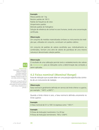 Exemplo
Massa padrão de 1 kg
Resistor padrão de 100 Ω
Padrão de frequência de césio
Amperímetro padrão
Eletrodo padrão de hidrogênio
Solução de referência de cortisol no soro humano, tendo uma concentração
certificada.
Observação
Um conjunto de medidas materializadas similares ou instrumentos de medi-
ção que, utilizados em conjunto, constituem um padrão coletivo.
Um conjunto de padrões de valores escolhidos que, individualmente ou
combinados, formam uma série de valores de grandezas de uma mesma
natureza é denominado coleção padrão.
Observação
O resultado de uma calibração permite tanto o estabelecimento dos valores
do mensurando para as indicações como a determinação das correções a
serem aplicadas.
4.2 Faixa nominal (Nominal Range)
Faixa de indicação que se pode obter em uma posição específica dos contro-
les de um instrumento de medição.
Observação
Faixa nominal é geralmente definida em termos de limite inferior e superior,
por exemplo: ”100°C a 200°C”.
Quando o limite inferior é zero, a faixa nominal é definida unicamente no
limite superior:
Exemplo
A faixa nominal de 0 V a 100 V é expressa como “100 V”.
Exemplo
FI (Faixa de Indicação) manômetro: 0 a 20 bar
FI (Faixa de Indicação) termômetro: 700 a 1200°C
mensurando
(mesurande, measurand):
Objeto da medição.
Grandeza específica
submetida à medição.
Exemplo: Pressão de vapor de
uma dada amostra de água a
20ºC.
Observação:A especificação de
um mensurando pode requerer
informações de outras grandezas
como tempo, temperatura ou
pressão.
Instrumentação Básicae-Tec Brasil 40
 