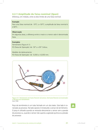 4.2.1 Amplitude da faixa nominal (Span)
Diferença, em módulo, entre os dois limites de uma faixa nominal.
Exemplo
Para uma faixa nominal de - 10°C a + 50°C a amplitude da faixa nominal é
e 60°C.
Observação
Em algumas áreas, a diferença entre o maior e o menor valor é denominada
faixa.
Exemplos
Termômetro (Figura 4.1):
FO (Faixa de Operação): de - 50° a + 50° Celsius.
Medidor de deslocamento:
FO (Faixa de Operação): de - 0,050 a + 0,050 mm.
Figura 4.1: Termômetro de haste flexível: (a) sensor; (b) haste flexível; (c) mostrador
e (d) poço do termômetro
Fonte: CTISM
Poço do termômetro é um tubo fechado em um dos lados. Este lado é co-
nectado ao processo. No lado oposto é introduzido o sensor do termômetro.
O poço é utilizado quando se necessita desconectar o sensor sem a parada
do processo ou, quando o sensor não suporta a agressão química ou pressão
do processo.
e-Tec BrasilAula 4 - Características dos sistemas de medição 41
 