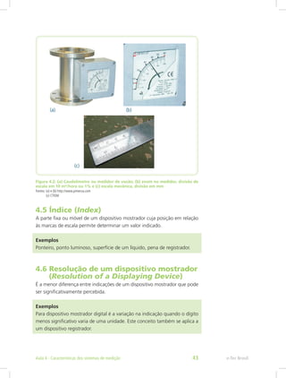 Figura 4.2: (a) Caudalímetro ou medidor de vazão; (b) zoom no medidor, divisão de
escala em 10 m³/hora ou 1% e (c) escala mecânica, divisão em mm
Fontes: (a) e (b) http://www.pimecsa.com
(c) CTISM
4.5 Índice (Index)
A parte fixa ou móvel de um dispositivo mostrador cuja posição em relação
às marcas de escala permite determinar um valor indicado.
Exemplos
Ponteiro, ponto luminoso, superfície de um líquido, pena de registrador.
4.6 Resolução de um dispositivo mostrador	
(Resolution of a Displaying Device)
É a menor diferença entre indicações de um dispositivo mostrador que pode
ser significativamente percebida.
Exemplos
Para dispositivo mostrador digital é a variação na indicação quando o dígito
menos significativo varia de uma unidade. Este conceito também se aplica a
um dispositivo registrador.
e-Tec BrasilAula 4 - Características dos sistemas de medição 43
 