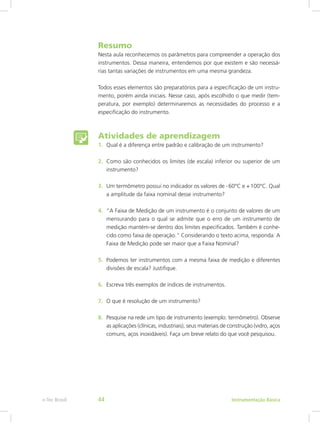 Resumo
Nesta aula reconhecemos os parâmetros para compreender a operação dos
instrumentos. Dessa maneira, entendemos por que existem e são necessá-
rias tantas variações de instrumentos em uma mesma grandeza.
Todos esses elementos são preparatórios para a especificação de um instru-
mento, porém ainda iniciais. Nesse caso, após escolhido o que medir (tem-
peratura, por exemplo) determinaremos as necessidades do processo e a
especificação do instrumento.
Atividades de aprendizagem
1.	 Qual é a diferença entre padrão e calibração de um instrumento?
2.	 Como são conhecidos os limites (de escala) inferior ou superior de um
instrumento?
3.	 Um termômetro possui no indicador os valores de - 60°C e + 100°C. Qual
a amplitude da faixa nominal desse instrumento?
4.	 “A Faixa de Medição de um instrumento é o conjunto de valores de um
mensurando para o qual se admite que o erro de um instrumento de
medição mantém-se dentro dos limites especificados. Também é conhe-
cido como faixa de operação.” Considerando o texto acima, responda: A
Faixa de Medição pode ser maior que a Faixa Nominal?
5.	 Podemos ter instrumentos com a mesma faixa de medição e diferentes
divisões de escala? Justifique.
6.	 Escreva três exemplos de índices de instrumentos.
7.	 O que é resolução de um instrumento?
8.	 Pesquise na rede um tipo de instrumento (exemplo: termômetro). Observe
as aplicações (clínicas, industriais), seus materiais de construção (vidro, aços
comuns, aços inoxidáveis). Faça um breve relato do que você pesquisou.
Instrumentação Básicae-Tec Brasil 44
 