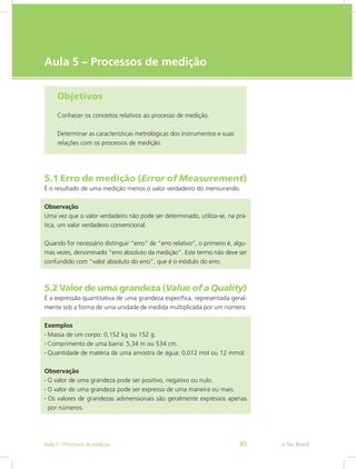 e-Tec Brasil
Aula 5 – Processos de medição
Objetivos
Conhecer os conceitos relativos ao processo de medição.
Determinar as características metrológicas dos instrumentos e suas
relações com os processos de medição.
5.1 Erro de medição (Error of Measurement)
É o resultado de uma medição menos o valor verdadeiro do mensurando.
Observação
Uma vez que o valor verdadeiro não pode ser determinado, utiliza-se, na prá-
tica, um valor verdadeiro convencional.
Quando for necessário distinguir “erro” de “erro relativo”, o primeiro é, algu-
mas vezes, denominado “erro absoluto da medição”. Este termo não deve ser
confundido com “valor absoluto do erro”, que é o módulo do erro.
5.2 Valor de uma grandeza (Value of a Quality)
É a expressão quantitativa de uma grandeza específica, representada geral-
mente sob a forma de uma unidade de medida multiplicada por um número.
Exemplos
• Massa de um corpo: 0,152 kg ou 152 g.
• Comprimento de uma barra: 5,34 m ou 534 cm.
• Quantidade de matéria de uma amostra de água: 0,012 mol ou 12 mmol.
Observação
• O valor de uma grandeza pode ser positivo, negativo ou nulo.
• O valor de uma grandeza pode ser expresso de uma maneira ou mais.
• Os valores de grandezas adimensionais são geralmente expressos apenas
por números.
e-Tec BrasilAula 5 - Processos de medição 45
 