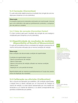 5.4 Correção (Correction)
É o valor adicionado algebricamente ao resultado não corrigido de uma me-
dição para compensar um erro sistemático.
Observação
A correção é igual ao erro sistemático estimando com sinal trocado. Uma vez
que o erro sistemático não pode ser perfeitamente conhecido, a compensa-
ção não pode ser completa.
5.4.1 Fator de correção (Correction Factor)
É o fator numérico pelo qual o resultado não corrigido de uma medição é
multiplicado para compensar um erro sistemático.
5.5 Repetitividade de resultados de medições	
   (Repeatibility of Results of Measurement)
É o grau de concordância entre os resultados de medições sucessivas de um
mesmo mensurando efetuadas sob as mesmas condições de medição.
Observação
Estas condições são denominadas condições de repetitividade.
Condições de repetitividade incluem:
• Mesmo procedimento de medição
• Mesmo observador
• Mesmo instrumento de medição utilizado nas mesmas condições
• Mesmo local
• Repetição em curto período de tempo.
Repetitividade pode ser expressa quantitativamente em função das caracte-
rísticas da disperção dos resultados.
5.6 Calibração ou aferição (Calibration)
São o conjunto de operações que estabelece, sob condições especificadas,
a relação entre os valores indicados por um instrumento de medição ou
sistema de medição, ou ainda valores representados por uma medida ma-
terializada ou um material de referência, e os valores correspondentes das
grandezas estabelecidos por padrões.
Repetitividade de um
instrumento de medição
(repeatability of measuring
instrument)
Aptidão de um instrumento de
medição em fornecer indicações
muito próximas em repetidas
aplicações do mesmo mensu-
rando, sob as mesmas condições
de medição.
Pesquise sobre calibração,
acessando:
http://www.grupocalibracao.
com.br
e-Tec BrasilAula 5 - Processos de medição 47
 