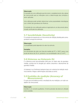 Observação
O resultado de uma calibração permite tanto o estabelecimento dos valores
do mensurando para as indicações como a determinação das correções a
serem aplicadas.
Uma calibração pode também determinar outras propriedades metrológicas
com o efeito das grandezas de influência.
O resultado de uma calibração pode ser registrado em um documento deno-
minado certificado de calibração.
5.7 Sensibilidade (Sensitivity)
É a variação da resposta de um instrumento de medição dividida pela corres-
pondente variação do estímulo.
Observação
A sensibilidade pode depender do valor do estímulo.
Exemplos
Um termômetro de vidro com faixa de medida de 0°C a 100°C possui uma
escala de leitura de 20 cm, portanto a sua sensibilidade é de 0,2 cm/°C.
5.8 Histerese ou histeresis (h)
É a diferença entre leitura/medida (L/M) para um dado valor da grandeza
medida, quando ela foi atingida por valores crescentes e decrescentes da
grandeza medida.
A histerese é um fenômeno bastante típico em sistemas de medição mecâ-
nicos devido a folgas e deformações associadas ao atrito.
5.9 Exatidão de medição (Accuracy of		
Measurement)
É o grau de concordância entre o resultado de uma medição e um valor ver-
dadeiro do mensurando.
Observação
Exatidão é um conceito qualitativo. O termo precisão não deve ser utilizado
como exatidão.
Instrumentação Básicae-Tec Brasil 48
 