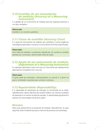 5.10 Exatidão de um instrumento			
de medição (Accuracy of a Measuring 	
Instrument)
É a aptidão de um instrumento de medição para dar respostas próximas a
um valor verdadeiro.
Observação
Exatidão é um conceito qualitativo.
5.11 Classe de exatidão (Accuracy Class)
É a classe de instrumentos de medição que satisfazem a certas exigências
metrológicas destinadas a conservar os erros dentro de limites especificados.
Observação
Uma classe de exatidão é usualmente indicada por um número ou símbolo
adotado por convenção e denominado índice de classe.
5.12 Ajuste de um instrumento de medição	
(Adjustment of a Measuring Instrument)
É a operação destinada a fazer com que um instrumento de medição tenha
desempenho compatível com o seu uso.
Observação
O ajuste pode ser automático, semiautomático ou manual. É o ponto no
qual o controlador é ajustado para controlar o processo.
5.13 Repetividade (Repeatability)
É a capacidade de reprodução da indicação ou transmissão ao se medir,
repetidamente, valores idênticos da variável medida, nas mesmas condições
de operação e no mesmo sentido de variação. A repetitividade geralmente é
expressa em porcentagem do alcance (span).
Resumo
Nesta aula apresentamos os processos de medição. Naturalmente, as aulas
seguintes serão fundamentais para o domínio do processo de automação.
e-Tec BrasilAula 5 - Processos de medição 49
 