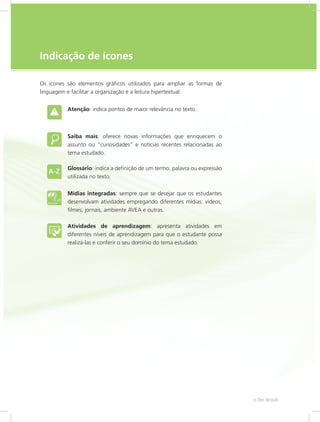 e-Tec Brasil5
Indicação de ícones
Os ícones são elementos gráficos utilizados para ampliar as formas de
linguagem e facilitar a organização e a leitura hipertextual.
Atenção: indica pontos de maior relevância no texto.
Saiba mais: oferece novas informações que enriquecem o
assunto ou “curiosidades” e notícias recentes relacionadas ao
tema estudado.
Glossário: indica a definição de um termo, palavra ou expressão
utilizada no texto.
Mídias integradas: sempre que se desejar que os estudantes
desenvolvam atividades empregando diferentes mídias: vídeos,
filmes, jornais, ambiente AVEA e outras.
Atividades de aprendizagem: apresenta atividades em
diferentes níveis de aprendizagem para que o estudante possa
realizá-las e conferir o seu domínio do tema estudado.
 