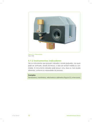 Figura 6.1: Pressostato
Fonte: CTISM
6.1.2 Instrumentos indicadores
São os instrumentos que possuem indicador e escala graduados, nos quais
pode ser verificado, através da leitura, o valor da variável medida ou con-
trolada. O instrumento indicador pode possuir uma, duas ou mais escalas
diferentes, conforme as necessidades do processo.
Exemplos
Termômetros, manômetros, velocímetros e odômetros (Figura 6.2), entre outros.
Instrumentação Básicae-Tec Brasil 52
 
