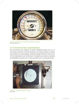 Figura 6.2: Velocímetro e odômetro de uma motocicleta
Fonte: http://www.sxc.hu
6.1.3 Instrumentos registradores
São instrumentos que registram a variável medida/controlada com um ou
mais traços contínuos ou através de pontos. Os registros podem ser realiza-
dos em discos ou fitas de papel e através de displays eletrônicos (Figura 6.3).
Um dos registradores mais conhecidos é o tacógrafo que registra as variações
de velocidade de veículos em um disco de papel, com um escala de tempo.
Figura 6.3: Registrador gráfico circular
Fonte: CTISM
e-Tec BrasilAula 6 - Classes dos instrumentos 53
 