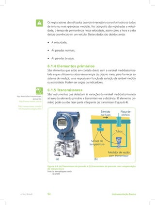 Os registradores são utilizados quando é necessário consultar todos os dados
de uma ou mais grandezas medidas. No tacógrafo são registradas a veloci-
dade, o tempo de permanência nesta velocidade, assim como a hora e o dia
destas ocorrências em um veículo. Destes dados são obtidos ainda:
•	 A velocidade;
•	 As paradas normais;
•	 As paradas bruscas.
6.1.4 Elementos primários
São elementos que estão em contato direto com a variável medida/contro-
lada e que utilizam ou absorvem energia do próprio meio, para fornecer ao
sistema de medição uma resposta em função da variação da variável medida
ou controlada. Podem ser cegos ou indicadores.
6.1.5 Transmissores
São instrumentos que detectam as variações da variável medida/controlada
através do elemento primário e transmitem-na a distância. O elemento pri-
mário pode ou não fazer parte integrante do transmissor (Figura 6.4).
Figura 6.4: (a) Transmissor de pressão e (b) transmissor de pressão com compensação
de temperatura
Fonte: (a) www.yokogawa.com.br
   (b) CTISM
Veja mais sobre transmissores,
acessando:
http://www.nivetec.com.br
http://www.nivetec.com.br/
htm/transpresusogeral.htm
Instrumentação Básicae-Tec Brasil 54
 