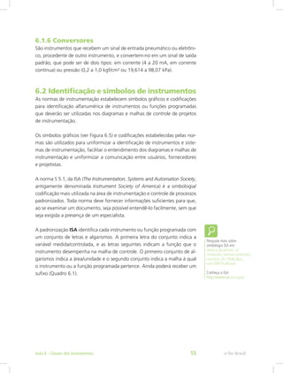 6.1.6 Conversores
São instrumentos que recebem um sinal de entrada pneumático ou eletrôni-
co, procedente de outro instrumento, e convertem-no em um sinal de saída
padrão, que pode ser de dois tipos: em corrente (4 a 20 mA, em corrente
contínua) ou pressão (0,2 a 1,0 kgf/cm² ou 19,614 a 98,07 kPa).
6.2 Identificação e símbolos de instrumentos
As normas de instrumentação estabelecem símbolos gráficos e codificações
para identificação alfanumérica de instrumentos ou funções programadas
que deverão ser utilizadas nos diagramas e malhas de controle de projetos
de instrumentação.
Os símbolos gráficos (ver Figura 6.5) e codificações estabelecidas pelas nor-
mas são utilizados para uniformizar a identificação de instrumentos e siste-
mas de instrumentação, facilitar o entendimento dos diagramas e malhas de
instrumentação e uniformizar a comunicação entre usuários, fornecedores
e projetistas.
A norma S 5.1, da ISA (The Instrumentation, Systems and Automation Society,
antigamente denominada Instrument Society of America) é a simbologia/
codificação mais utilizada na área de instrumentação e controle de processos
padronizados. Toda norma deve fornecer informações suficientes para que,
ao se examinar um documento, seja possível entendê-lo facilmente, sem que
seja exigida a presença de um especialista.
A padronização ISA identifica cada instrumento ou função programada com
um conjunto de letras e algarismos. A primeira letra do conjunto indica a
variável medida/controlada, e as letras seguintes indicam a função que o
instrumento desempenha na malha de controle. O primeiro conjunto de al-
garismos indica a área/unidade e o segundo conjunto indica a malha à qual
o instrumento ou a função programada pertence. Ainda poderá receber um
sufixo (Quadro 6.1).
Pesquise mais sobre
simbologia ISA em:
www.si.ips.pt/ests_si/
conteudos_service.conteudos_
cont?pct_id=18462&pv_
cod=08D1kaRIJauh
Conheça a ISA:
http://www.isa-es.org.br/
e-Tec BrasilAula 6 - Classes dos instrumentos 55
 