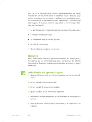 Esta é a função do projetista do processo, aquele especialista que irá de-
monstrar em um documento (físico ou eletrônico) o que é desejado. Logo
após, o projetista de instrumentação irá analisar (com o projetista de proces-
so) as necessidades de medição e controle e implementará a instrumentação
ao fluxograma de processo, passando a especificar a instrumentação dese-
jada. Isso compreende:
•	 As grandezas a serem medidas (temperatura, pressão, nível, vazão, etc.);
•	 Como será medida a grandeza;
•	 As unidades de medição de cada grandeza;
•	 Os tipos de instrumentos;
•	 O material de construção do instrumento.
Resumo
Nesta aula tratamos da classificação dos instrumentos e a elaboração dos
fluxogramas, que são elementos básicos para a compreensão dos sistemas
de automação. Esses itens estão intimamente ligados ao processo a ser au-
tomatizado.
Atividades de aprendizagem
1.	 Quais as diferenças entre um instrumento cego e um instrumento indi-
cador?
2.	 Dê um exemplo de instrumento cego.
3.	 Dê um exemplo de instrumento indicador.
4.	 Qual a finalidade de um instrumento indicador?
5.	 Descreva as classificações possíveis de um termostato de um refrigerador
comum.
6.	 Por que utilizamos transmissores na instrumentação de uma máquina ou
indústria?
Instrumentação Básicae-Tec Brasil 60
 