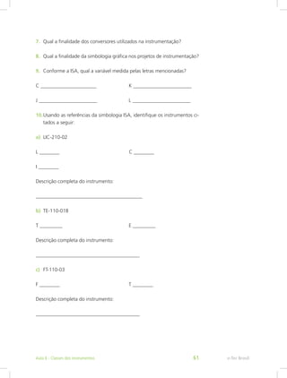 7.	 Qual a finalidade dos conversores utilizados na instrumentação?
8.	 Qual a finalidade da simbologia gráfica nos projetos de instrumentação?
9.	 Conforme a ISA, qual a variável medida pelas letras mencionadas?
C ______________________
J _______________________
10.	Usando as referências da simbologia ISA, identifique os instrumentos ci-
tados a seguir:
L ________
I ________
Descrição completa do instrumento:
__________________________________________
T _________
Descrição completa do instrumento:
_________________________________________
F ________
Descrição completa do instrumento:
_________________________________________
a)	 LIC-210-02
b)	 TE-110-01B
c)	 FT-110-03
K _______________________
L _______________________
C ________
E _________
T ________
e-Tec BrasilAula 6 - Classes dos instrumentos 61
 