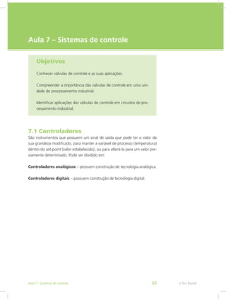 e-Tec Brasil
Aula 7 – Sistemas de controle
Objetivos
Conhecer válvulas de controle e as suas aplicações.
Compreender a importância das válvulas de controle em uma uni-
dade de processamento industrial.
Identificar aplicações das válvulas de controle em circuitos de pro-
cessamento industrial.
7.1 Controladores
São instrumentos que possuem um sinal de saída que pode ter o valor da
sua grandeza modificado, para manter a variável de processo (temperatura)
dentro do set-point (valor estabelecido), ou para alterá-la para um valor pre-
viamente determinado. Pode ser dividido em:
Controladores analógicos – possuem construção de tecnologia analógica.
Controladores digitais – possuem construção de tecnologia digital.
e-Tec Brasil63Aula 7 - Sistemas de controle
 