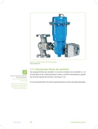 Figura 7.1: Válvula de controle de pistão
Fonte: www.eibis.com
7.1.1 Elementos finais de controle
São equipamentos que recebem o sinal de correção do controlador e, em
função desse sinal, modificam/atuam sobre a variável manipulada ou agente
de controle (válvula de controle, veja Figura 7.2).
O sinal é gerado pelo instrumento apropriado para medir a grandeza desejada.
Pesquise mais sobre válvula de
controle, acessando:
http://www.inave.com.br/
controle.pdf
http://www.documentation.
emersonprocess.com/groups/
public/documents/product_
fliers/d102471x4p2.pdf
Instrumentação Básicae-Tec Brasil 64
 
