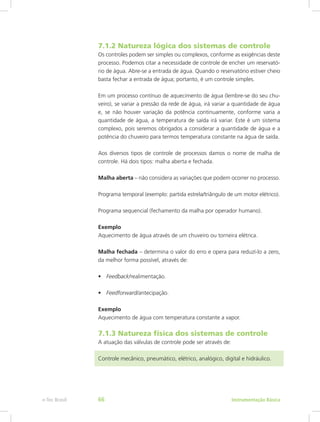 7.1.2 Natureza lógica dos sistemas de controle
Os controles podem ser simples ou complexos, conforme as exigências deste
processo. Podemos citar a necessidade de controle de encher um reservató-
rio de água. Abre-se a entrada de água. Quando o reservatório estiver cheio
basta fechar a entrada de água; portanto, é um controle simples.
Em um processo contínuo de aquecimento de água (lembre-se do seu chu-
veiro), se variar a pressão da rede de água, irá variar a quantidade de água
e, se não houver variação da potência continuamente, conforme varia a
quantidade de água, a temperatura de saída irá variar. Este é um sistema
complexo, pois seremos obrigados a considerar a quantidade de água e a
potência do chuveiro para termos temperatura constante na água de saída.
Aos diversos tipos de controle de processos damos o nome de malha de
controle. Há dois tipos: malha aberta e fechada.
Malha aberta – não considera as variações que podem ocorrer no processo.
Programa temporal (exemplo: partida estrela/triângulo de um motor elétrico).
Programa sequencial (fechamento da malha por operador humano).
Exemplo
Aquecimento de água através de um chuveiro ou torneira elétrica.
Malha fechada – determina o valor do erro e opera para reduzí-lo a zero,
da melhor forma possível, através de:
•	 Feedback/realimentação.
•	 Feedforward/antecipação.
Exemplo
Aquecimento de água com temperatura constante a vapor.
7.1.3 Natureza física dos sistemas de controle
A atuação das válvulas de controle pode ser através de:
Controle mecânico, pneumático, elétrico, analógico, digital e hidráulico.
Instrumentação Básicae-Tec Brasil 66
 