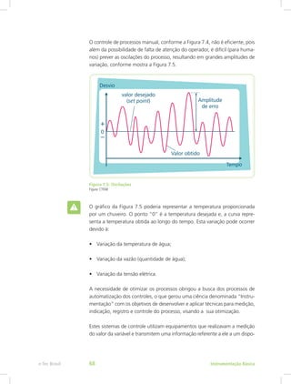 O controle de processos manual, conforme a Figura 7.4, não é eficiente, pois
além da possibilidade de falta de atenção do operador, é difícil (para huma-
nos) prever as oscilações do processo, resultando em grandes amplitudes de
variação, conforme mostra a Figura 7.5.
Figura 7.5: Oscilações
Figura: CTISM
O gráfico da Figura 7.5 poderia representar a temperatura proporcionada
por um chuveiro. O ponto “0” é a temperatura desejada e, a curva repre-
senta a temperatura obtida ao longo do tempo. Esta variação pode ocorrer
devido à:
•	 Variação da temperatura de água;
•	 Variação da vazão (quantidade de água);
•	 Variação da tensão elétrica.
A necessidade de otimizar os processos obrigou a busca dos processos de
automatização dos controles, o que gerou uma ciência denominada “Instru-
mentação” com os objetivos de desenvolver e aplicar técnicas para medição,
indicação, registro e controle do processo, visando a sua otimização.
Estes sistemas de controle utilizam equipamentos que realizavam a medição
do valor da variável e transmitem uma informação referente a ele a um dispo-
Instrumentação Básicae-Tec Brasil 68
 